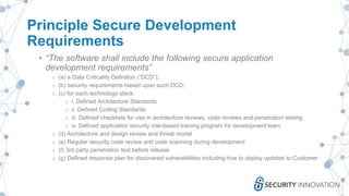 Principle Secure Development
Requirements
• “The software shall include the following secure application
development requirements”
o (a) a Data Criticality Definition (“DCD”);
o (b) security requirements based upon such DCD;
o (c) for each technology stack:
o i. Defined Architecture Standards
o ii. Defined Coding Standards
o iii. Defined checklists for use in architecture reviews, code reviews and penetration testing
o iv. Defined application security role-based training program for development team
o (d) Architecture and design review and threat model
o (e) Regular security code review and code scanning during development
o (f) 3rd party penetration test before release
o (g) Defined response plan for discovered vulnerabilities including how to deploy updates to Customer
 