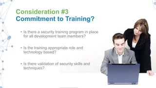 Consideration #3
Commitment to Training?
• Is there a security training program in place
for all development team members?
• Is the training appropriate role and
technology based?
• Is there validation of security skills and
techniques?
 