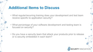 Additional Items to Discuss
• What regular/recurring training does your development and test team
receive specific to application security?
• What percentage of your software development and testing team is
focused on security?
• Do you have a security team that attack your products prior to release
or is security embedded in each team?
 