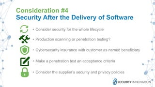 Consideration #4
Security After the Delivery of Software
• Consider security for the whole lifecycle
• Production scanning or penetration testing?
• Cybersecurity insurance with customer as named beneficiary
• Make a penetration test an acceptance criteria
• Consider the supplier’s security and privacy policies
 