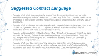 Suggested Contract Language
• Supplier shall at all times during the term of this Agreement maintain appropriate
technical and organizational measures to protect any Data that it collects, accesses or
processes in conjunction with this Agreement against unauthorized or unlawful use or
disclosure.
• Supplier shall implement security procedures to protect Data from improper disclosure
or use, such procedures to be in compliance with all industry standards and all
applicable federal and state regulatory requirements.
• Supplier will immediately notify Customer of any breach, or suspected breach, of data
security, (a “Security Breach”) and shall immediately coordinate with the Customer
security personnel to investigate and remedy the Security Breach, as directed by
Customer security personnel.
• Supplier shall maintain records of any known or suspected security breaches in
accordance with commercially accepted industry practices, and, if not prohibited by
applicable law, shall make such records available to Customer upon request.
 