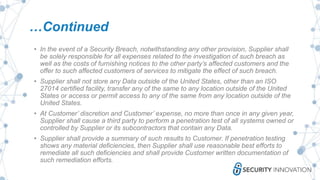 …Continued
• In the event of a Security Breach, notwithstanding any other provision, Supplier shall
be solely responsible for all expenses related to the investigation of such breach as
well as the costs of furnishing notices to the other party’s affected customers and the
offer to such affected customers of services to mitigate the effect of such breach.
• Supplier shall not store any Data outside of the United States, other than an ISO
27014 certified facility, transfer any of the same to any location outside of the United
States or access or permit access to any of the same from any location outside of the
United States.
• At Customer’ discretion and Customer’ expense, no more than once in any given year,
Supplier shall cause a third party to perform a penetration test of all systems owned or
controlled by Supplier or its subcontractors that contain any Data.
• Supplier shall provide a summary of such results to Customer. If penetration testing
shows any material deficiencies, then Supplier shall use reasonable best efforts to
remediate all such deficiencies and shall provide Customer written documentation of
such remediation efforts.
 