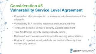 Consideration #5
Vulnerability Service Level Agreement
• Cooperation after a suspected or known security breach may not be
adequate.
• Vulnerability SLA including response and turnaround time
• Terms and period of vendor’s security support agreement
• Tiers for different severity classes (clearly define)
• Dedicated team to assess and respond to security vulnerabilities
• How (or if) reported security defects are treated differently than
non-security defects.
 