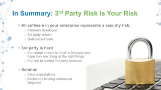In Summary: 3rd Party Risk is Your Risk
• All software in your enterprise represents a security risk:
o Internally developed
o 3rd party vendor
o Outsourced team
• 3rd party is hard
o It's natural to want to 'trust' a 3rd party and
hope they are doing all the right things.
o It's hard to control 3rd party behavior
• Solution
o Clear expectations
o Backed by binding contractual
language
 