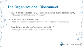 The Organizational Disconnect
• IT/GRC/InfoSec historically focused on network/endpoint security
*Developers and SDLC are now “in scope”
• Tools are a typical first step
*Both have different perspective on what policies and procedures are in place
• How did we handle performance, reliability?
*Security needs to be a standard part of the process
 