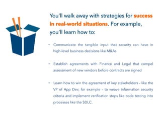 You’ll walk away with strategies for success
in real-world situations. For example,
you’ll learn how to:
•  Communicate the tangible input that security can have in
high-level business decisions like M&As
•  Establish agreements with Finance and Legal that compel
assessment of new vendors before contracts are signed
•  Learn how to win the agreement of key stakeholders - like the
VP of App Dev, for example - to weave information security
criteria and implement verification steps like code testing into
processes like the SDLC.
 