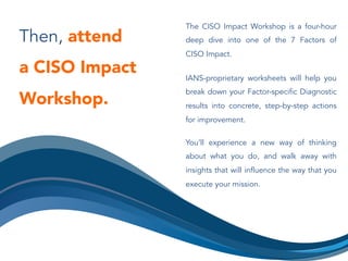 Then, attend
a CISO Impact
Workshop.
The CISO Impact Workshop is a four-hour
deep dive into one of the 7 Factors of
CISO Impact.
IANS-proprietary worksheets will help you
break down your Factor-specific Diagnostic
results into concrete, step-by-step actions
for improvement.
You’ll experience a new way of thinking
about what you do, and walk away with
insights that will influence the way that you
execute your mission.
 