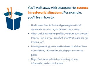 You’ll walk away with strategies for success
in real-world situations. For example,
you’ll learn how to:
• Understand how to find and gain organizational
agreement on your organization’s critical assets.
• When building attacker profiles, consider your biggest
threats. How do you identify them? What signs are you
looking for?
• Leverage existing, accepted business models of loss-
of-availability situations to develop your response
plans.
• Begin first steps to build an inventory of your
information and control assets.
 