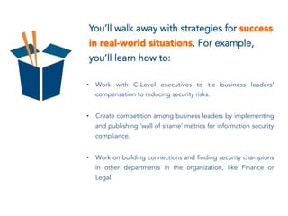 You’ll walk away with strategies for success
in real-world situations. For example,
you’ll learn how to:
•  Work with C-Level executives to tie business leaders’
compensation to reducing security risks.
•  Create competition among business leaders by implementing
and publishing ‘wall of shame’ metrics for information security
compliance.
•  Work on building connections and finding security champions
in other departments in the organization, like Finance or
Legal.
 