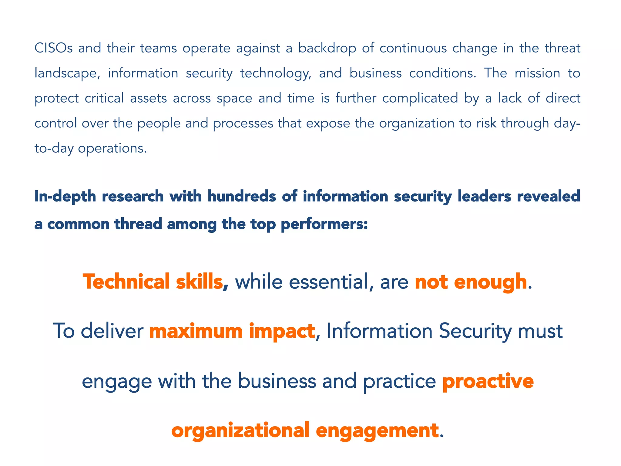 CISOs and their teams operate against a backdrop of continuous change in the threat
landscape, information security technology, and business conditions. The mission to
protect critical assets across space and time is further complicated by a lack of direct
control over the people and processes that expose the organization to risk through day-
to-day operations.
In-depth research with hundreds of information security leaders revealed
a common thread among the top performers:
Technical skills, while essential, are not enough.
To deliver maximum impact, Information Security must
engage with the business and practice proactive
organizational engagement.
 