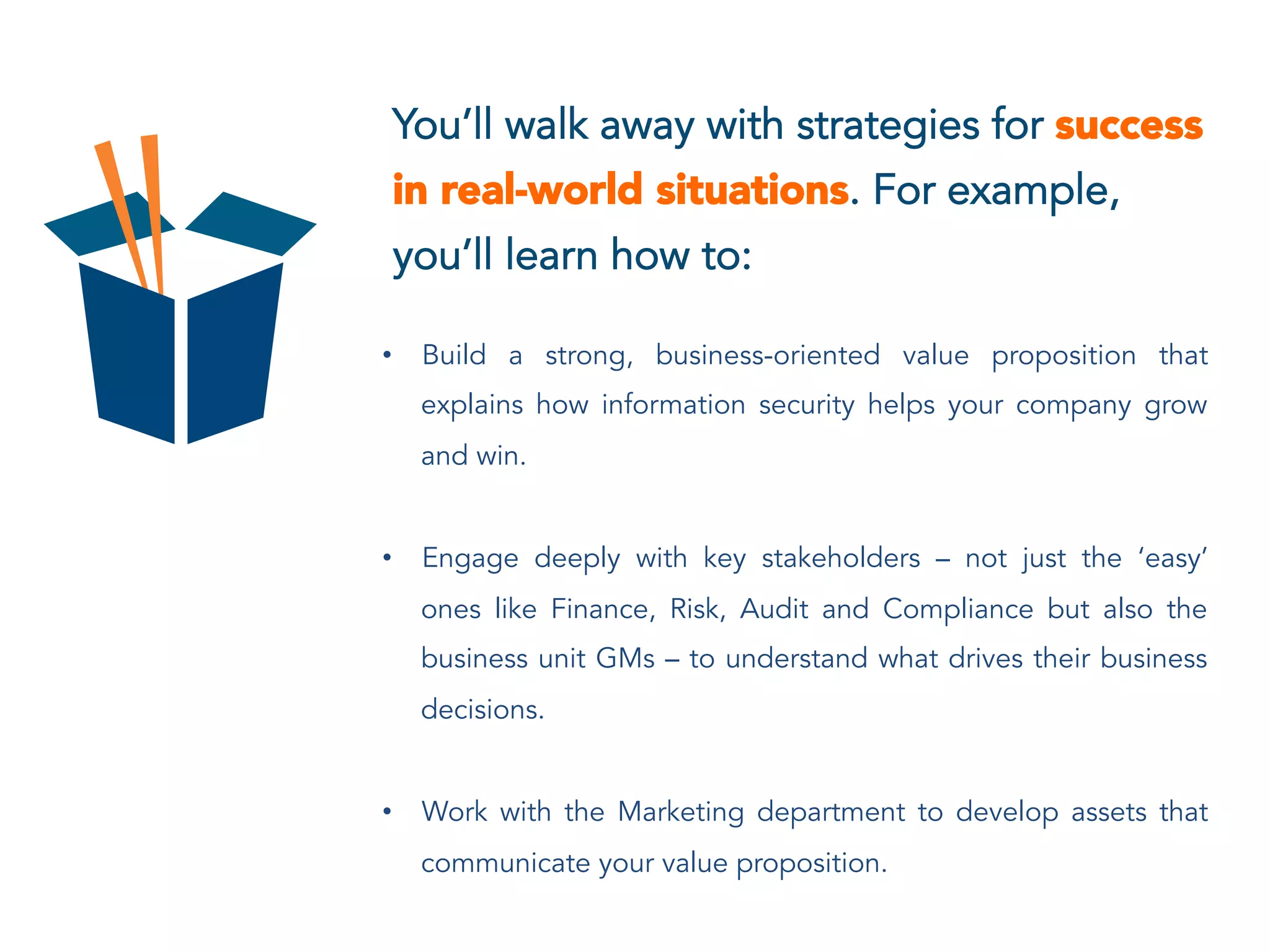 You’ll walk away with strategies for success
in real-world situations. For example,
you’ll learn how to:
•  Build a strong, business-oriented value proposition that
explains how information security helps your company grow
and win.
•  Engage deeply with key stakeholders – not just the ‘easy’
ones like Finance, Risk, Audit and Compliance but also the
business unit GMs – to understand what drives their business
decisions.
•  Work with the Marketing department to develop assets that
communicate your value proposition.
 