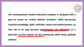 The undergraduate medical education program is designed with a
goal to create an "Indian Medical Graduate" (IMG) possessing
requisite knowledge, skills, attitudes, values and responsiveness, so
that she or he may function appropriately and effectively as a
physician of first contact of the community while being globally
relevant.
 