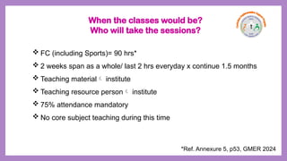  FC (including Sports)= 90 hrs*
 2 weeks span as a whole/ last 2 hrs everyday x continue 1.5 months
 Teaching material institute
 Teaching resource person institute
 75% attendance mandatory
 No core subject teaching during this time
*Ref. Annexure 5, p53, GMER 2024
When the classes would be?
Who will take the sessions?
 