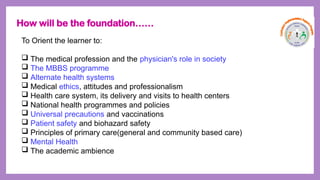 To Orient the learner to:
 The medical profession and the physician's role in society
 The MBBS programme
 Alternate health systems
 Medical ethics, attitudes and professionalism
 Health care system, its delivery and visits to health centers
 National health programmes and policies
 Universal precautions and vaccinations
 Patient safety and biohazard safety
 Principles of primary care(general and community based care)
 Mental Health
 The academic ambience
How will be the foundation……
 