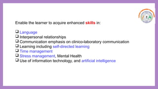 Enable the learner to acquire enhanced skills in:
 Language
 Interpersonal relationships
 Communication emphasis on clinico-laboratory communication
 Learning including self-directed learning
 Time management
 Stress management, Mental Health
 Use of information technology, and artificial intelligence
 