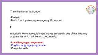Train the learner to provide:
• First-aid
• Basic /cardiopulmonary/emergency life support
+
In addition to the above, learners maybe enrolled in one of the following
programmes which will be run concurrently:
• Local language programme
• English language programme
• Computer skills
 