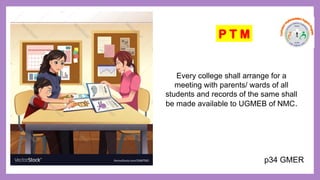 Every college shall arrange for a
meeting with parents/ wards of all
students and records of the same shall
be made available to UGMEB of NMC.
P T M
p34 GMER
 