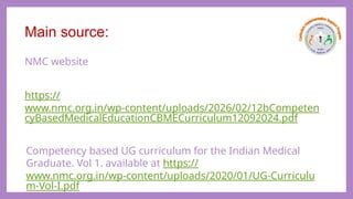 Main source:
NMC website
https://
www.nmc.org.in/wp-content/uploads/2026/02/12bCompeten
cyBasedMedicalEducationCBMECurriculum12092024.pdf
Competency based UG curriculum for the Indian Medical
Graduate. Vol 1. available at https://
www.nmc.org.in/wp-content/uploads/2020/01/UG-Curriculu
m-Vol-I.pdf
 