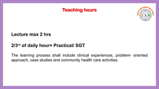 Lecture max 2 hrs
2/3rd
of daily hour= Practical/ SGT
The learning process shall include clinical experiences, problem- oriented
approach, case studies and community health care activities.
Teaching hours
 