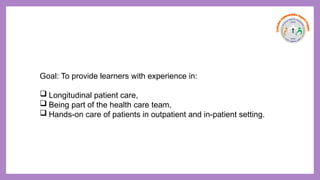 Goal: To provide learners with experience in:
 Longitudinal patient care,
 Being part of the health care team,
 Hands-on care of patients in outpatient and in-patient setting.
 