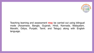 Teaching learning and assessment may be carried out using bilingual
mode (Assamese, Bangla, Gujarati, Hindi, Kannada, Malayalam,
Marathi, Odiya, Punjabi, Tamil, and Telugu) along with English
language.
 