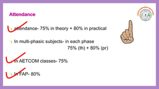 Attendance
attendance- 75% in theory + 80% in practical
In multi-phasic subjects- in each phase
75% (th) + 80% (pr)
In AETCOM classes- 75%
In FAP- 80%
 