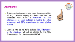 Attendance
 If an examination comprises more than one subject
(for e.g., General Surgery and allied branches), the
candidate must have a minimum of 75%
attendance in each subject including its allied
branches, and 80% attendance in each clinical
posting.
 Learners who do not have at least 75% attendance
in the electives will not be eligible for the Third
Professional - Part II examination/ NExT
 