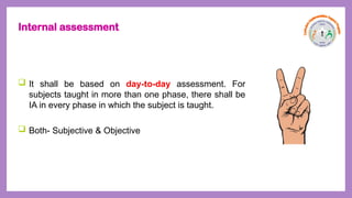 Internal assessment
 It shall be based on day-to-day assessment. For
subjects taught in more than one phase, there shall be
IA in every phase in which the subject is taught.
 Both- Subjective & Objective
 