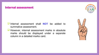 Internal assessment
 Internal assessment shall NOT be added to
summative assessment.
 However, internal assessment marks in absolute
marks should be displayed under a separate
column in a detailed marks card.
 