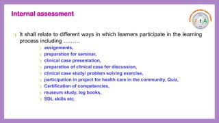 Internal assessment
 It shall relate to different ways in which learners participate in the learning
process including ………
 assignments,
 preparation for seminar,
 clinical case presentation,
 preparation of clinical case for discussion,
 clinical case study/ problem solving exercise,
 participation in project for health care in the community, Quiz,
 Certification of competencies,
 museum study, log books,
 SDL skills etc.
 