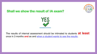 The results of internal assessment should be intimated to students at least
once in 3 months and as and when a student wants to see the results.
Shall we show the result of IA exam?
 