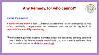 Any Remedy, for who cannot?
During the course:
If either of the three is less…..Internal assessment (IA) or attendance is less
or/and certifiable competencies not achieved and marked in log book in
quarterly/ six monthly monitoring….
 the students/parents must be intimated about the possibility of being detained
much before the final university examination, so that there is sufficient time
for remedial measures. (Interim warning)
 