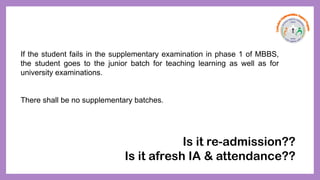 If the student fails in the supplementary examination in phase 1 of MBBS,
the student goes to the junior batch for teaching learning as well as for
university examinations.
There shall be no supplementary batches.
Is it re-admission??
Is it afresh IA & attendance??
 