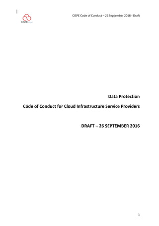  
CISPE	
  Code	
  of	
  Conduct	
  –	
  26	
  September	
  2016	
  -­‐	
  Draft	
  
	
   1	
  
Data	
  Protection	
  
Code	
  of	
  Conduct	
  for	
  Cloud	
  Infrastructure	
  Service	
  Providers	
  
	
  
DRAFT	
  –	
  26	
  SEPTEMBER	
  2016	
  
 