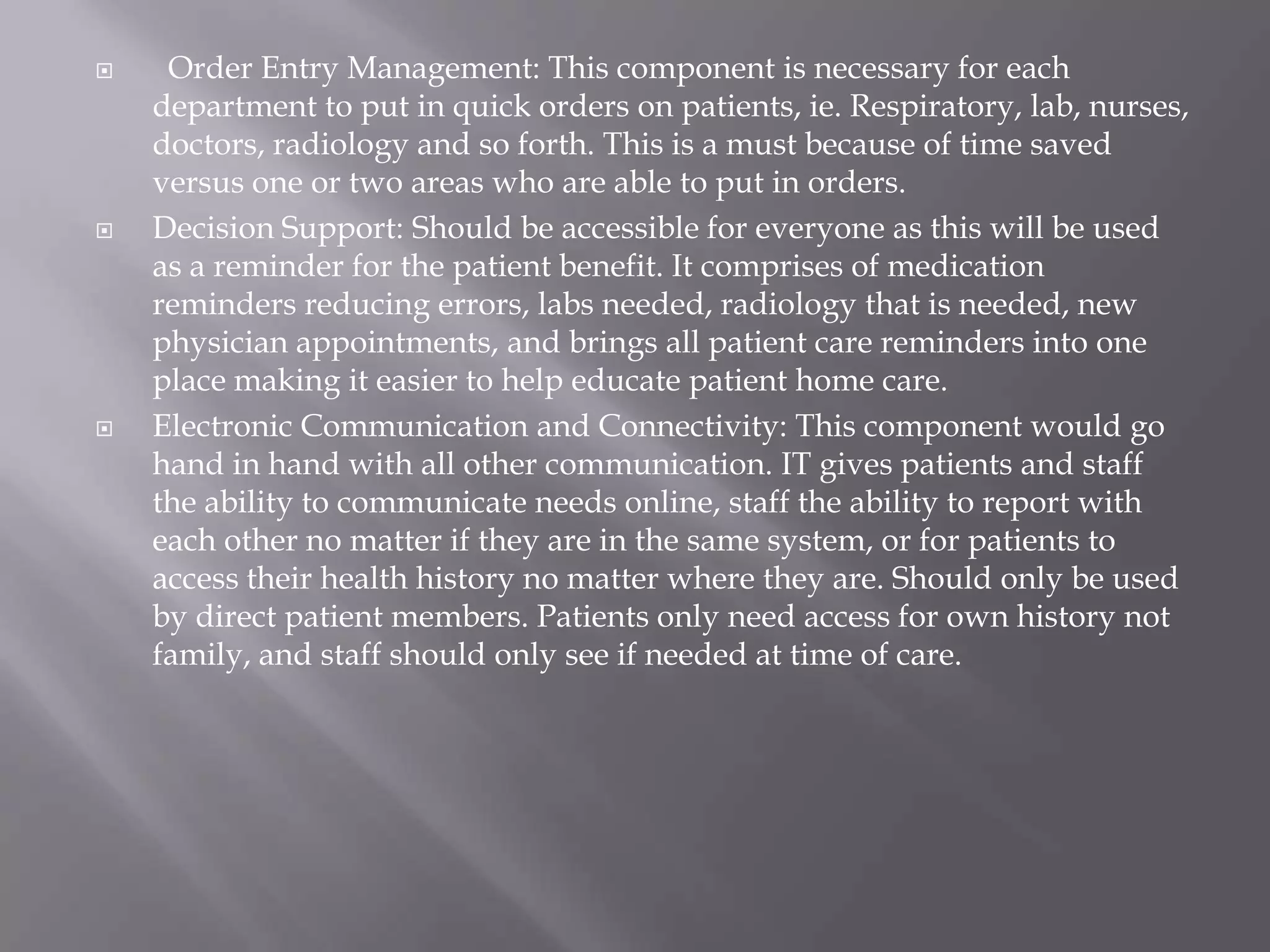   Order Entry Management: This component is necessary for each department to put in quick orders on patients, ie. Respiratory, lab, nurses, doctors, radiology and so forth. This is a must because of time saved versus one or two areas who are able to put in orders. Decision Support: Should be accessible for everyone as this will be used as a reminder for the patient benefit. It comprises of medication reminders reducing errors, labs needed, radiology that is needed, new physician appointments, and brings all patient care reminders into one place making it easier to help educate patient home care.Electronic Communication and Connectivity: This component would go hand in hand with all other communication. IT gives patients and staff the ability to communicate needs online, staff the ability to report with each other no matter if they are in the same system, or for patients to access their health history no matter where they are. Should only be used by direct patient members. Patients only need access for own history not family, and staff should only see if needed at time of care.