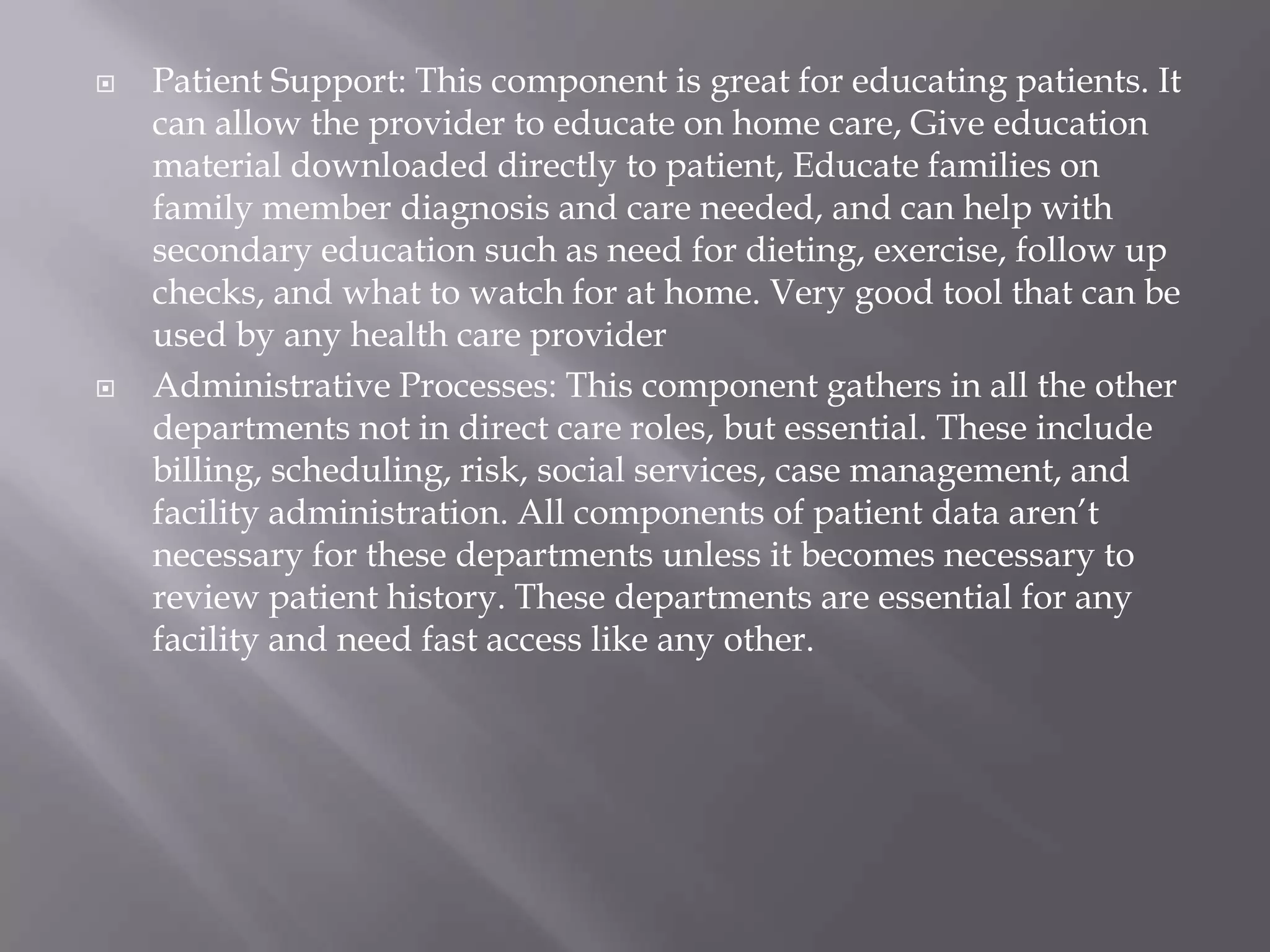 Patient Support: This component is great for educating patients. It can allow the provider to educate on home care, Give education material downloaded directly to patient, Educate families on family member diagnosis and care needed, and can help with secondary education such as need for dieting, exercise, follow up checks, and what to watch for at home. Very good tool that can be used by any health care providerAdministrative Processes: This component gathers in all the other departments not in direct care roles, but essential. These include billing, scheduling, risk, social services, case management, and facility administration. All components of patient data aren’t necessary for these departments unless it becomes necessary to review patient history. These departments are essential for any facility and need fast access like any other.