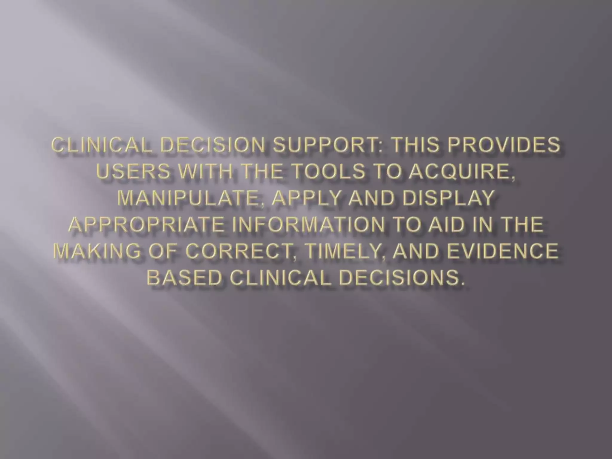 Clinical decision support: this provides users with the tools to acquire, manipulate, apply and display appropriate information to aid in the making of correct, timely, and evidence based clinical decisions.