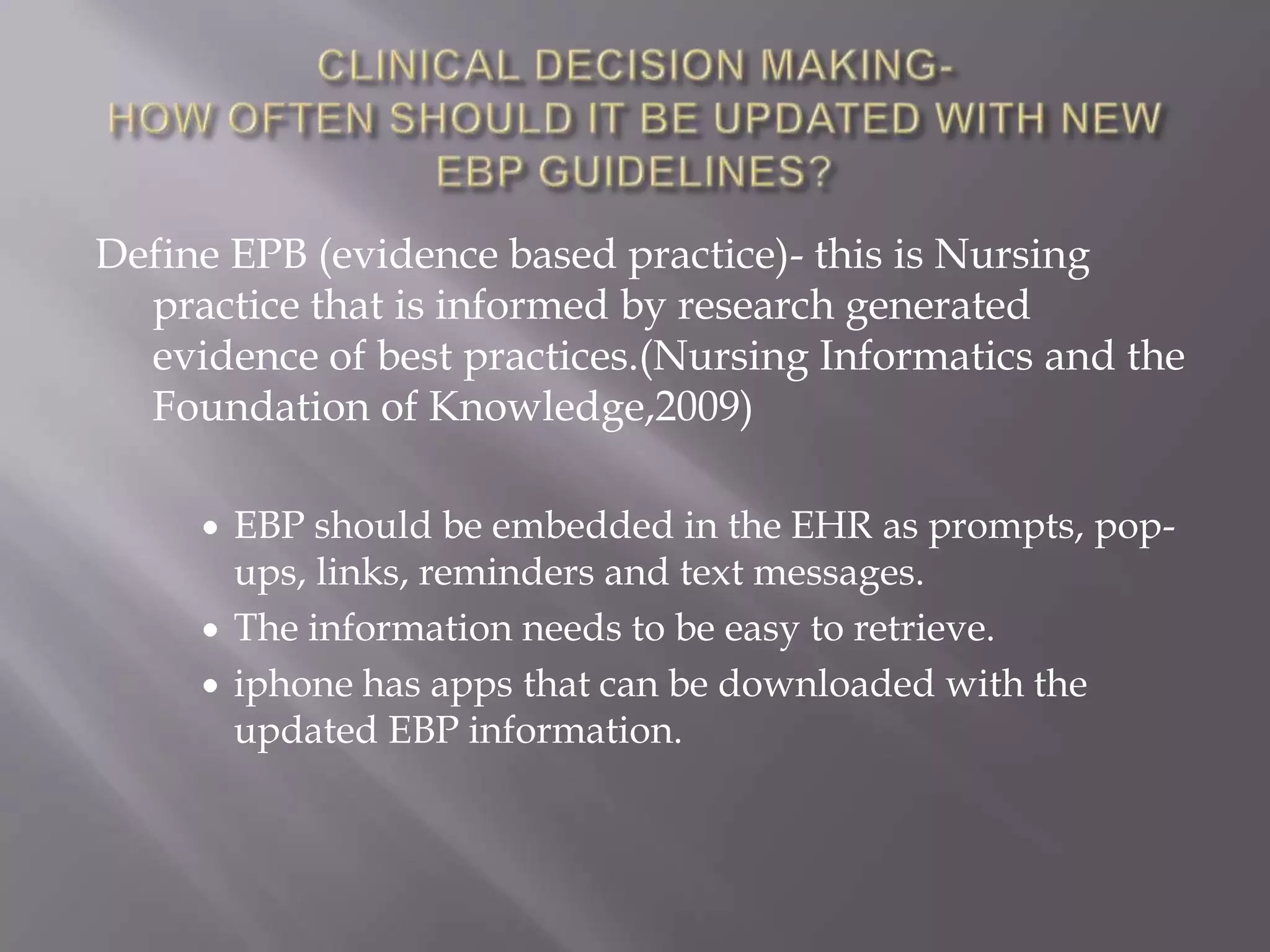 CLINICAL DECISION MAKING-HOW OFTEN SHOULD IT BE UPDATED WITH NEW EBP GUIDELINES?Define EPB (evidence based practice)- this is Nursing practice that is informed by research generated evidence of best practices.(Nursing Informatics and the Foundation of Knowledge,2009)EBP should be embedded in the EHR as prompts, pop-ups, links, reminders and text messages. 