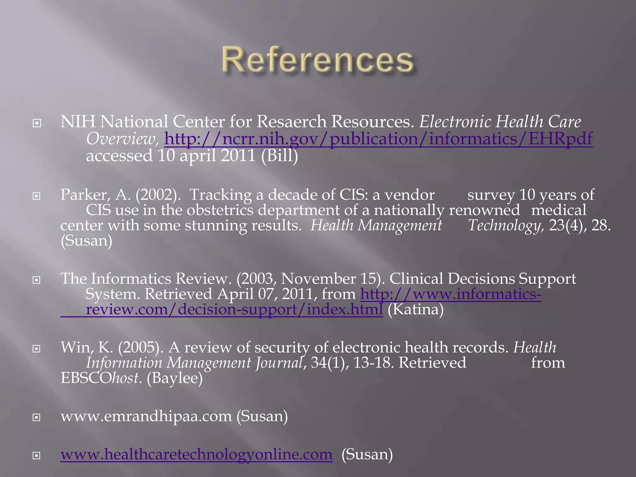 References CIS theriak- important patient safety is a paramount. (copyright CIS 	healthcare 2009-2011) Retrieved April 07, 2011, from 	http://www.cis-theriak.com/cypro (Katina)Jimenez, A. (2010). E-learning supports EHR implementations: in 	addition to meaningful use, we need to define meaningful 	training. Health Management Technology, 31(11), 22-23. 	Retrieved from EBSCOhost. (Baylee)McGongile, D. & Mastrain, K. (2009). Nursing Informatics and the 	Foundation of Knowledge. Jones and Bartlett; Sudberry, MA (Bill)McGonigle, D., & Mastrian, K. G. (2009). Nursing informatics and the 	foundation of knowledge. Sudbury, MA: Jones and Bartlett. 	(Megan)McGonigle, D., Mastrian,K. Nursing Informatics and the Foundation 	of Knowledge (2009). (Katina)