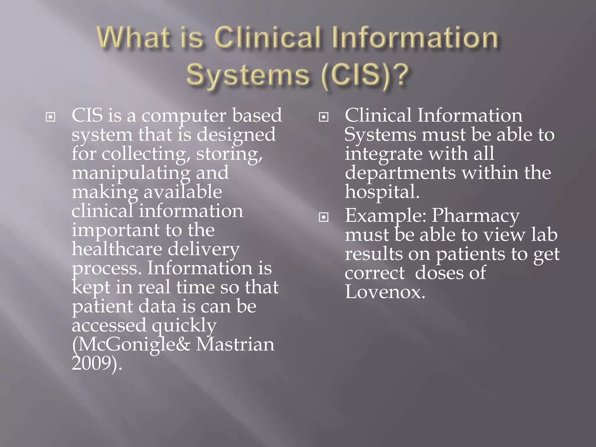 What is Clinical Information Systems (CIS)?CIS is a computer based system that is designed for collecting, storing, manipulating and making available clinical information important to the healthcare delivery process. Information is kept in real time so that patient data is can be accessed quickly (McGonigle& Mastrian 2009). Clinical Information Systems must be able to integrate with all departments within the hospital. Example: Pharmacy must be able to view lab results on patients to get correct  doses of Lovenox.  