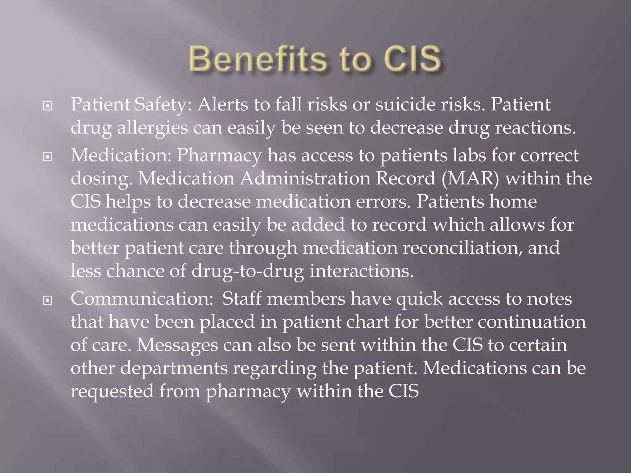 Benefits to CISPatient Safety: Alerts to fall risks or suicide risks. Patient drug allergies can easily be seen to decrease drug reactions. Medication: Pharmacy has access to patients labs for correct dosing. Medication Administration Record (MAR) within the CIS helps to decrease medication errors. Patients home medications can easily be added to record which allows for better patient care through medication reconciliation, and less chance of drug-to-drug interactions. Communication:  Staff members have quick access to notes that have been placed in patient chart for better continuation of care. Messages can also be sent within the CIS to certain other departments regarding the patient. Medications can be requested from pharmacy within the CIS