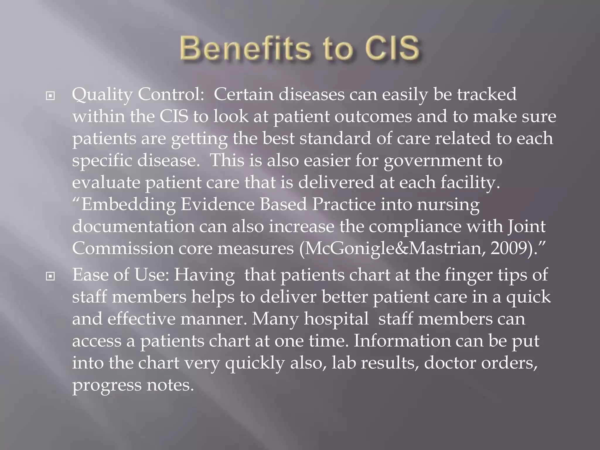 Benefits to CISQuality Control:  Certain diseases can easily be tracked within the CIS to look at patient outcomes and to make sure patients are getting the best standard of care related to each specific disease.  This is also easier for government to evaluate patient care that is delivered at each facility.  “Embedding Evidence Based Practice into nursing documentation can also increase the compliance with Joint Commission core measures (McGonigle&Mastrian, 2009).”Ease of Use: Having  that patients chart at the finger tips of staff members helps to deliver better patient care in a quick and effective manner. Many hospital  staff members can access a patients chart at one time. Information can be put into the chart very quickly also, lab results, doctor orders, progress notes. 
