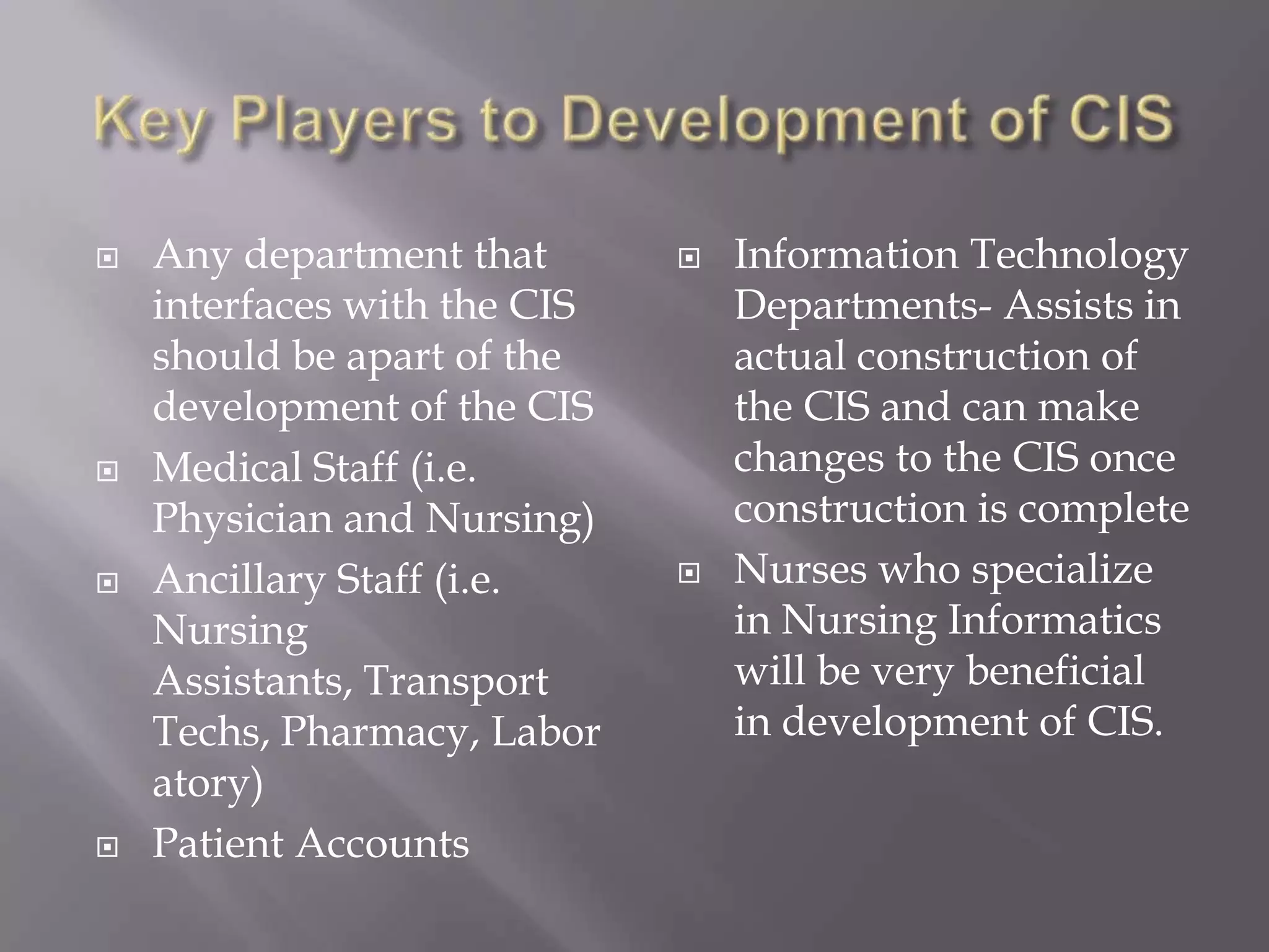 Key Players to Development of CISAny department that interfaces with the CIS should be apart of the development of the CISMedical Staff (i.e. Physician and Nursing)Ancillary Staff (i.e. Nursing Assistants, Transport Techs, Pharmacy, Laboratory)Patient AccountsInformation Technology Departments- Assists in actual construction of the CIS and can make changes to the CIS once construction is completeNurses who specialize in Nursing Informatics will be very beneficial in development of CIS. 