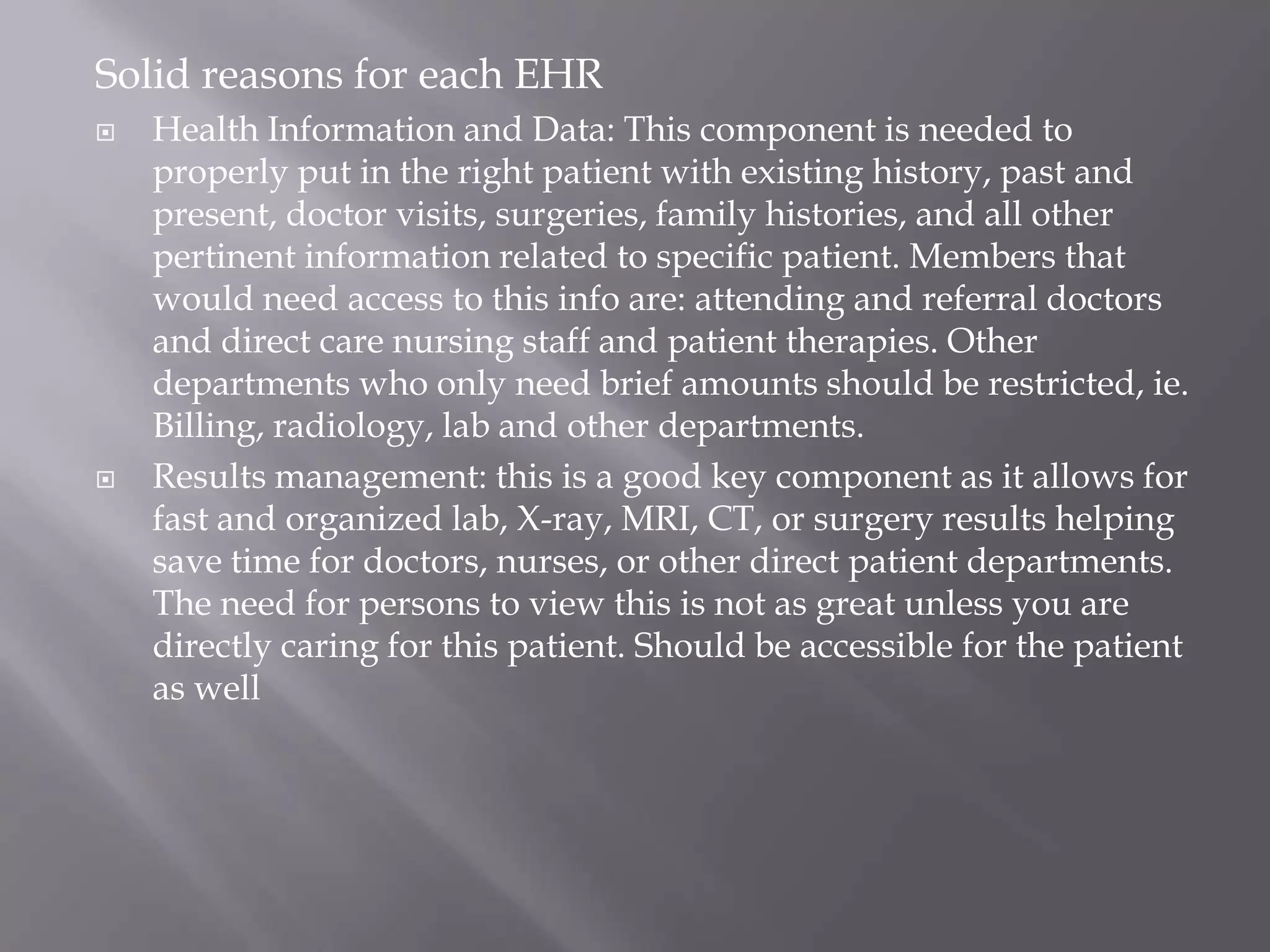 Solid reasons for each EHRHealth Information and Data: This component is needed to properly put in the right patient with existing history, past and present, doctor visits, surgeries, family histories, and all other pertinent information related to specific patient. Members that would need access to this info are: attending and referral doctors and direct care nursing staff and patient therapies. Other departments who only need brief amounts should be restricted, ie. Billing, radiology, lab and other departments.Results management: this is a good key component as it allows for fast and organized lab, X-ray, MRI, CT, or surgery results helping save time for doctors, nurses, or other direct patient departments. The need for persons to view this is not as great unless you are directly caring for this patient. Should be accessible for the patient as well