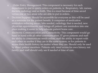   Order Entry Management: This component is necessary for each department to put in quick orders on patients, ie. Respiratory, lab, nurses, doctors, radiology and so forth. This is a must because of time saved versus one or two areas who are able to put in orders. Decision Support: Should be accessible for everyone as this will be used as a reminder for the patient benefit. It comprises of medication reminders reducing errors, labs needed, radiology that is needed, new physician appointments, and brings all patient care reminders into one place making it easier to help educate patient home care.Electronic Communication and Connectivity: This component would go hand in hand with all other communication. IT gives patients and staff the ability to communicate needs online, staff the ability to report with each other no matter if they are in the same system, or for patients to access their health history no matter where they are. Should only be used by direct patient members. Patients only need access for own history not family, and staff should only see if needed at time of care.