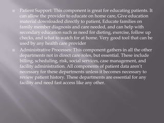 Patient Support: This component is great for educating patients. It can allow the provider to educate on home care, Give education material downloaded directly to patient, Educate families on family member diagnosis and care needed, and can help with secondary education such as need for dieting, exercise, follow up checks, and what to watch for at home. Very good tool that can be used by any health care providerAdministrative Processes: This component gathers in all the other departments not in direct care roles, but essential. These include billing, scheduling, risk, social services, case management, and facility administration. All components of patient data aren’t necessary for these departments unless it becomes necessary to review patient history. These departments are essential for any facility and need fast access like any other.