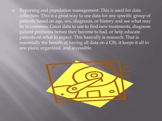 Reporting and population management: This is used for data collection. This is a great way to use data for any specific group of patients based on age, sex, diagnosis, or history and see what may be in common. Great data to use to find new treatments, diagnose patient problems before they become to bad, or help educate patients on what to expect. This basically is research. That is essentially the benefit of having all data on a CIS, it keeps it all in one place, organized, and accessible.