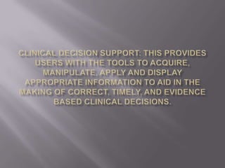 Clinical decision support: this provides users with the tools to acquire, manipulate, apply and display appropriate information to aid in the making of correct, timely, and evidence based clinical decisions.