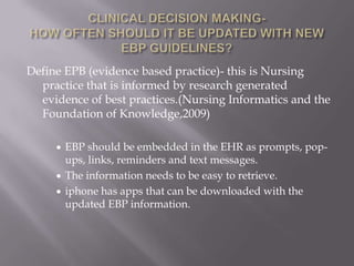 CLINICAL DECISION MAKING-HOW OFTEN SHOULD IT BE UPDATED WITH NEW EBP GUIDELINES?Define EPB (evidence based practice)- this is Nursing practice that is informed by research generated evidence of best practices.(Nursing Informatics and the Foundation of Knowledge,2009)EBP should be embedded in the EHR as prompts, pop-ups, links, reminders and text messages. 