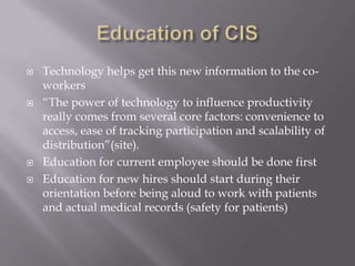 Education of CISEducation of EHR/EMR is very importantTo have a good educational system, there needs to be a set of goals that they want the trainees to be able to do at the end of the training programOnce these goals are defined, the target audience needs to be broken down into small sized groupsMost of the target audiences are large hospitalsThese groups can be further broken down by their specialty area, physicians, nurses, techs, aids, etc. 